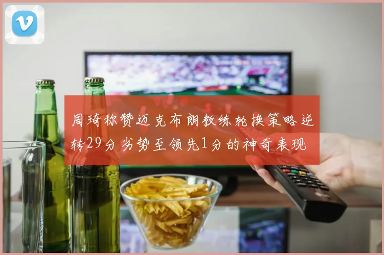 周琦称赞迈克布朗教练轮换策略逆转29分劣势至领先1分的神奇表现