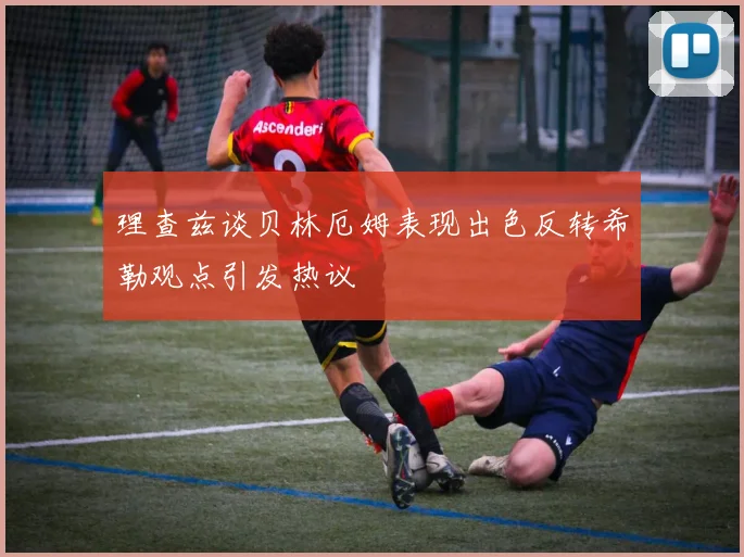 理查兹谈贝林厄姆表现出色反转希勒观点引发热议