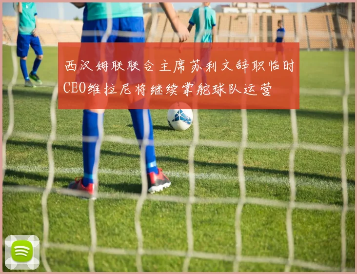 西汉姆联联合主席苏利文辞职临时CEO维拉尼将继续掌舵球队运营