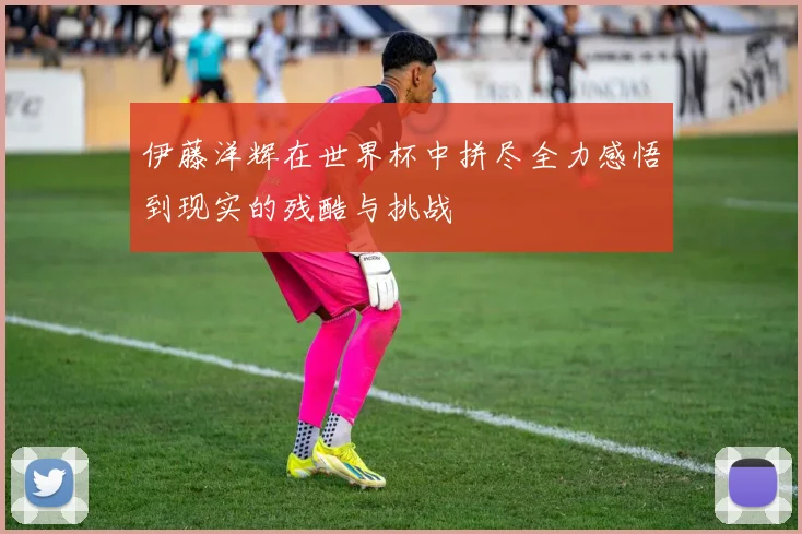 伊藤洋辉在世界杯中拼尽全力感悟到现实的残酷与挑战