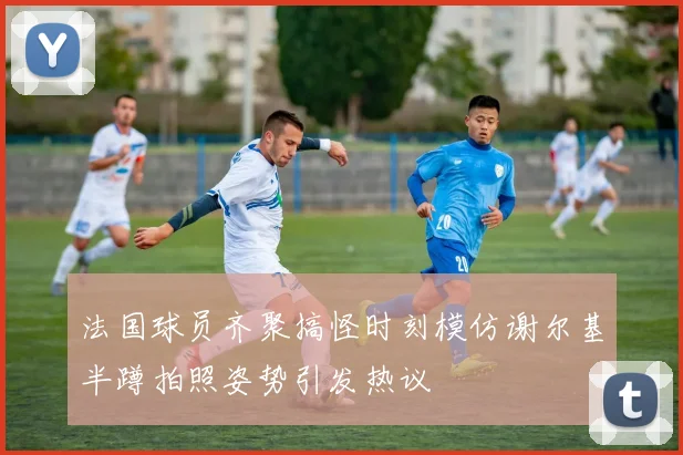 法国球员齐聚搞怪时刻模仿谢尔基半蹲拍照姿势引发热议