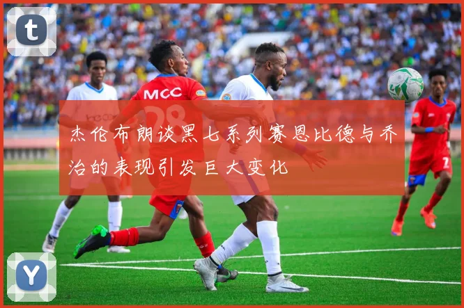 杰伦布朗谈黑七系列赛恩比德与乔治的表现引发巨大变化