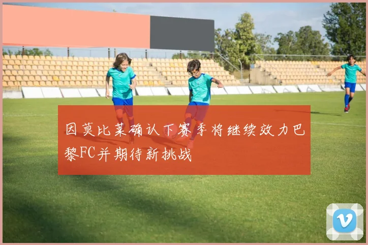 因莫比莱确认下赛季将继续效力巴黎FC并期待新挑战