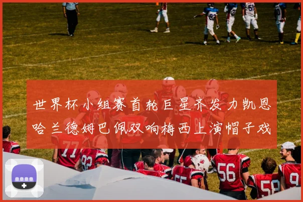 世界杯小组赛首轮巨星齐发力凯恩哈兰德姆巴佩双响梅西上演帽子戏法