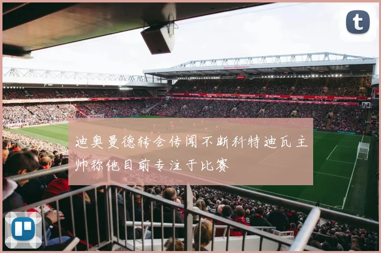 迪奥曼德转会传闻不断科特迪瓦主帅称他目前专注于比赛