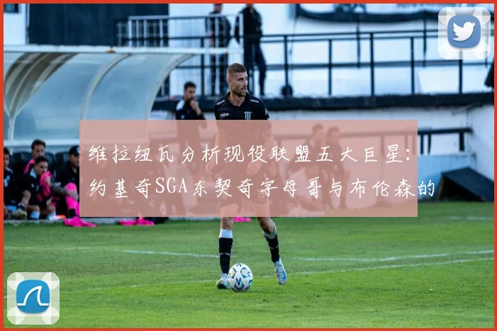 维拉纽瓦分析现役联盟五大巨星：约基奇SGA东契奇字母哥与布伦森的表现与影响