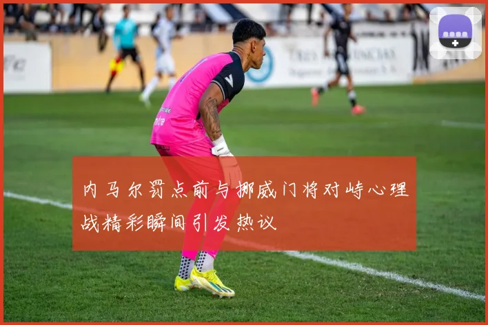 内马尔罚点前与挪威门将对峙心理战精彩瞬间引发热议