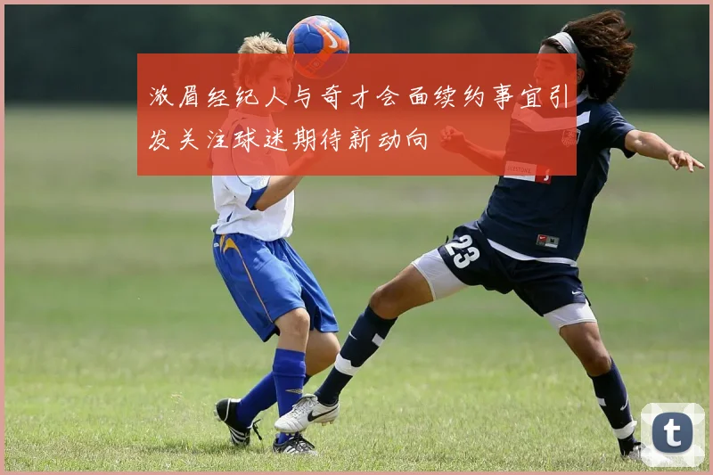 浓眉经纪人与奇才会面续约事宜引发关注球迷期待新动向